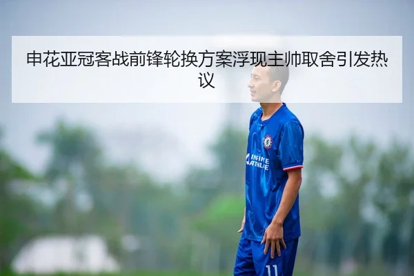 申花亚冠客战前锋轮换方案浮现主帅取舍引发热议